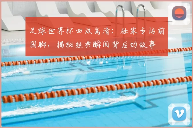 足球世界杯回放高清：独家专访前国脚，揭秘经典瞬间背后的故事
