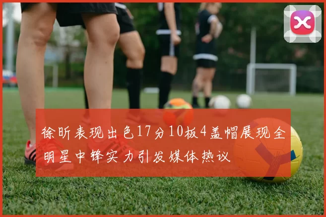 徐昕表现出色17分10板4盖帽展现全明星中锋实力引发媒体热议