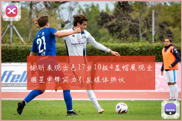 徐昕表现出色17分10板4盖帽展现全明星中锋实力引发媒体热议