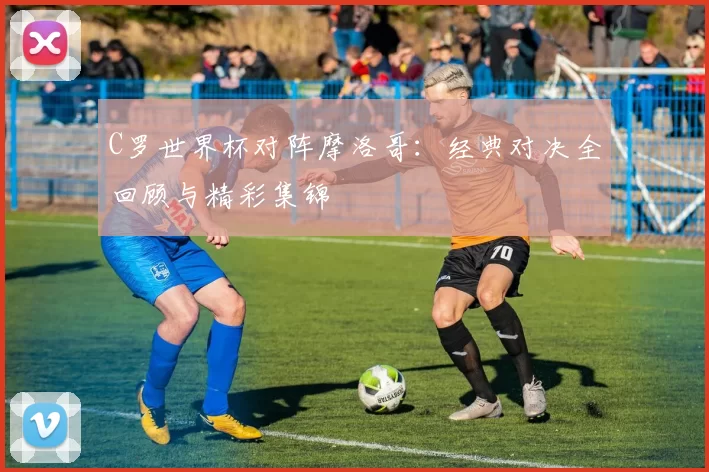 C罗世界杯对阵摩洛哥：经典对决全回顾与精彩集锦
