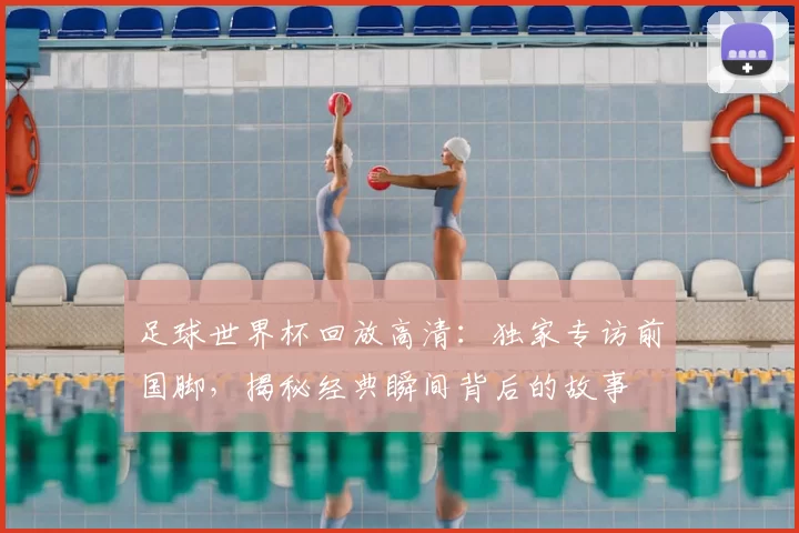 足球世界杯回放高清:独家专访前国脚,揭秘经典瞬间背后的故事
