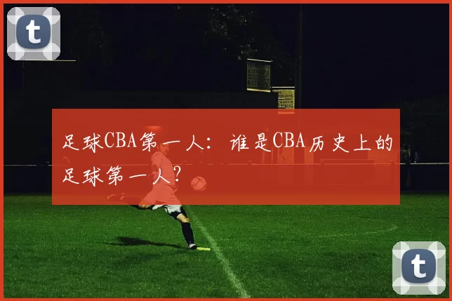 足球CBA第一人：谁是CBA历史上的足球第一人？