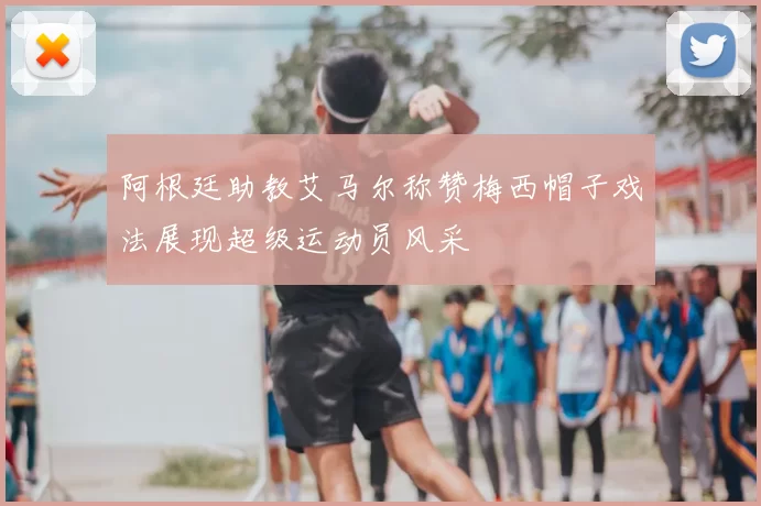 阿根廷助教艾马尔称赞梅西帽子戏法展现超级运动员风采