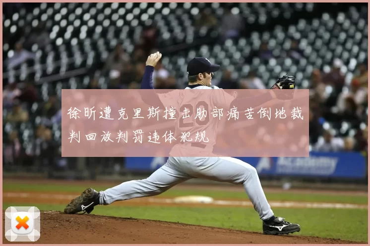 徐昕遭克里斯撞击肋部痛苦倒地裁判回放判罚违体犯规