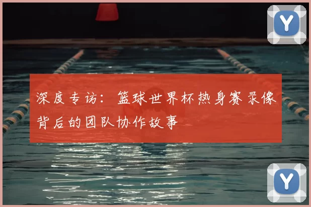 深度专访:篮球世界杯热身赛录像背后的团队协作故事