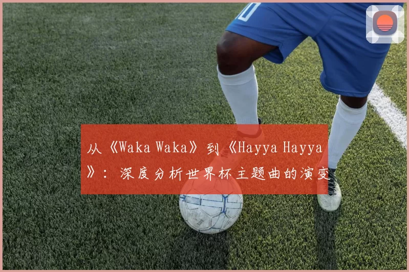从《Waka Waka》到《Hayya Hayya》：深度分析世界杯主题曲的演变