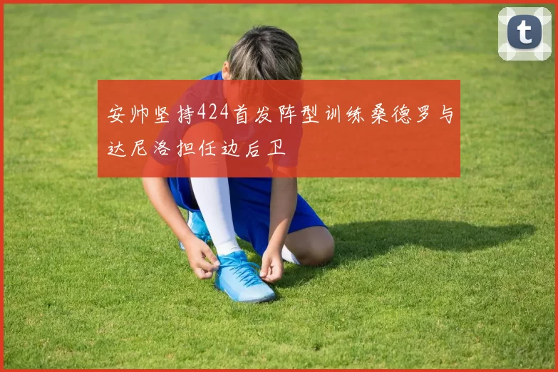 安帅坚持424首发阵型训练桑德罗与达尼洛担任边后卫