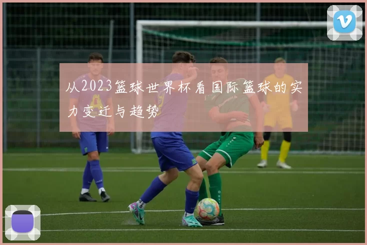 从2023篮球世界杯看国际篮球的实力变迁与趋势