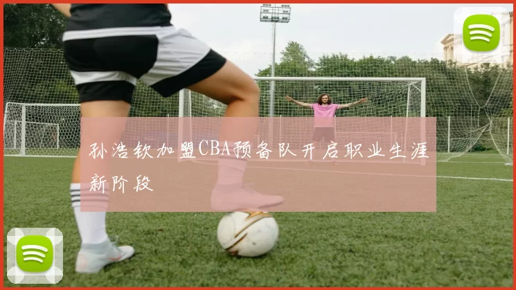 孙浩钦加盟CBA预备队开启职业生涯新阶段
