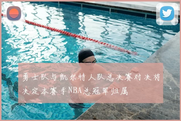勇士队与凯尔特人队总决赛对决将决定本赛季NBA总冠军归属