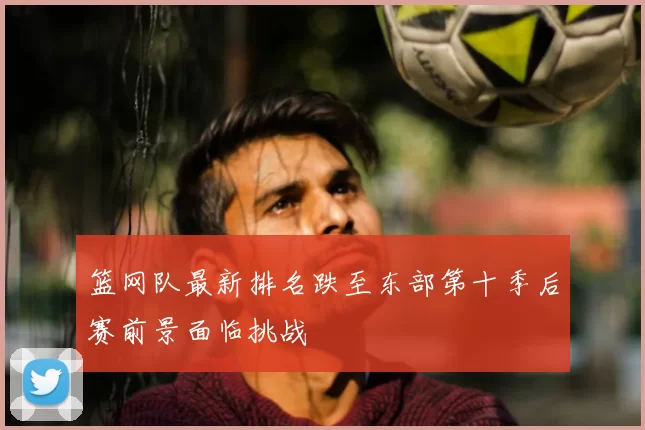 篮网队最新排名跌至东部第十季后赛前景面临挑战
