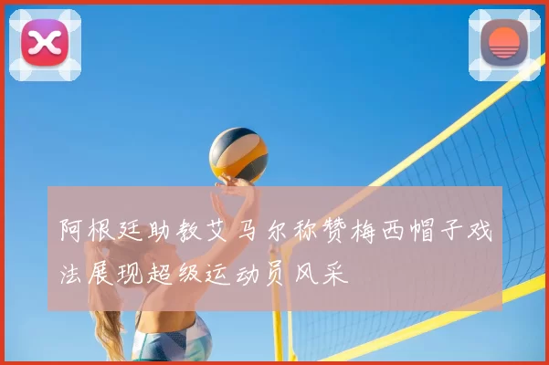 阿根廷助教艾马尔称赞梅西帽子戏法展现超级运动员风采