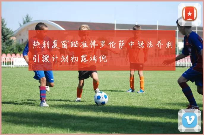 热刺夏窗瞄准佛罗伦萨中场法乔利引援计划初露端倪