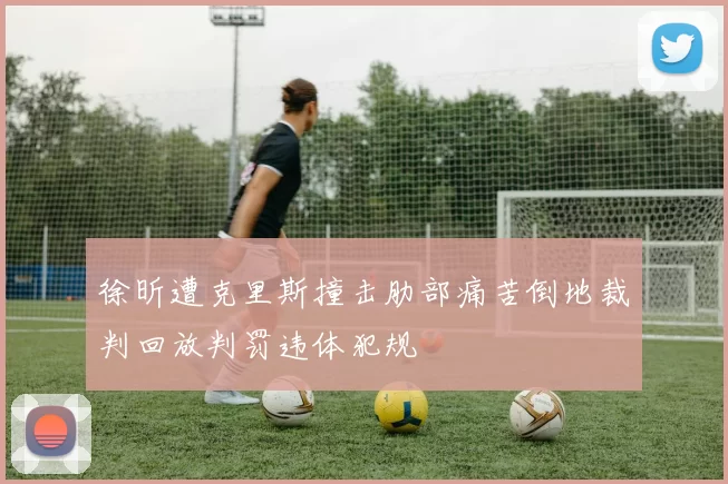 徐昕遭克里斯撞击肋部痛苦倒地裁判回放判罚违体犯规