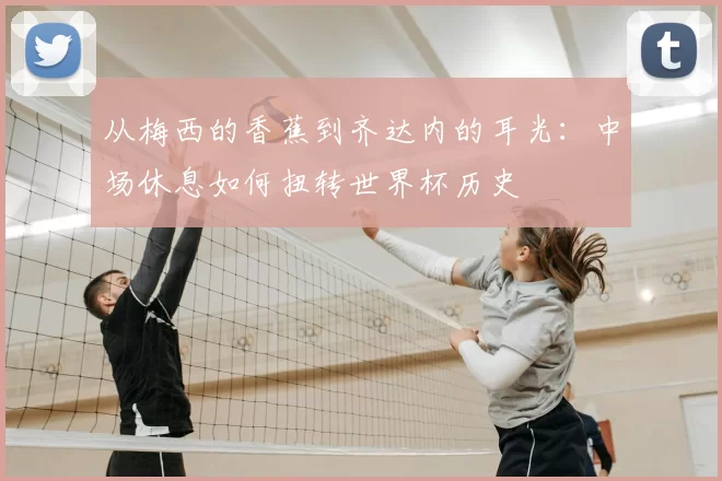 从梅西的香蕉到齐达内的耳光：中场休息如何扭转世界杯历史