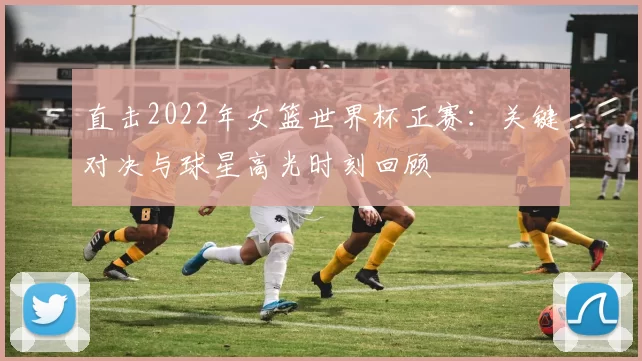 直击2022年女篮世界杯正赛：关键对决与球星高光时刻回顾