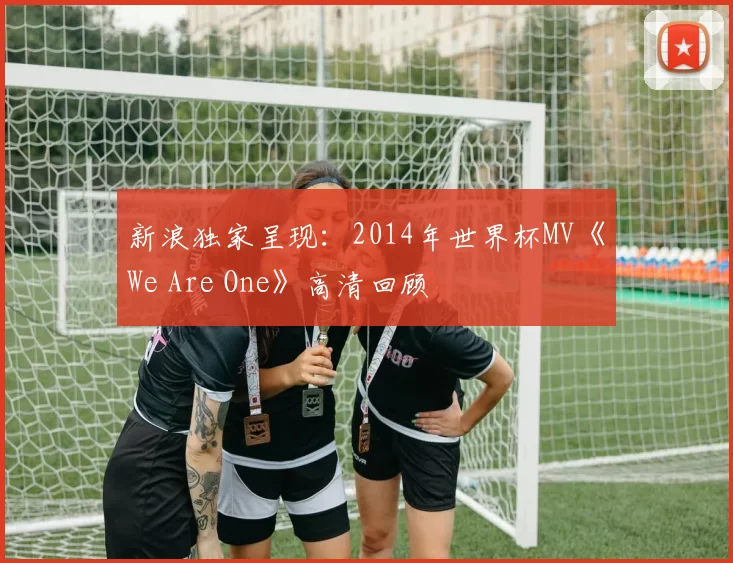 新浪独家呈现:2014年世界杯MV《We Are One》高清回顾