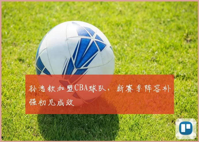 孙浩钦加盟CBA球队,新赛季阵容补强初见成效
