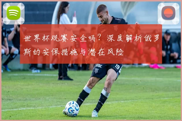 世界杯观赛安全吗？深度解析俄罗斯的安保措施与潜在风险