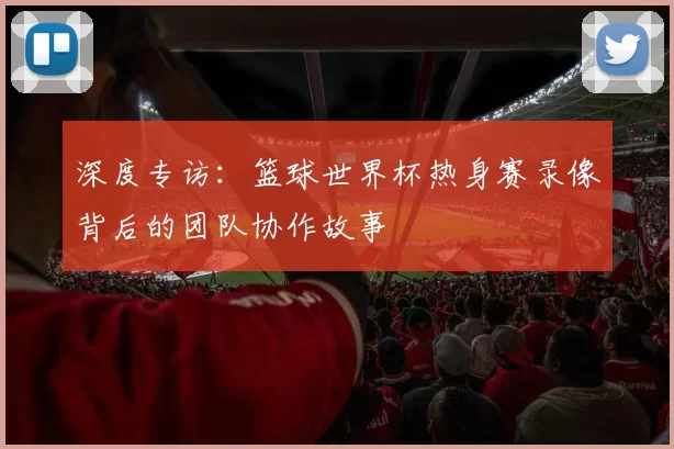 深度专访:篮球世界杯热身赛录像背后的团队协作故事