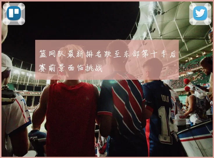 篮网队最新排名跌至东部第十季后赛前景面临挑战