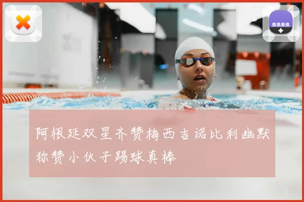 阿根廷双星齐赞梅西吉诺比利幽默称赞小伙子踢球真棒