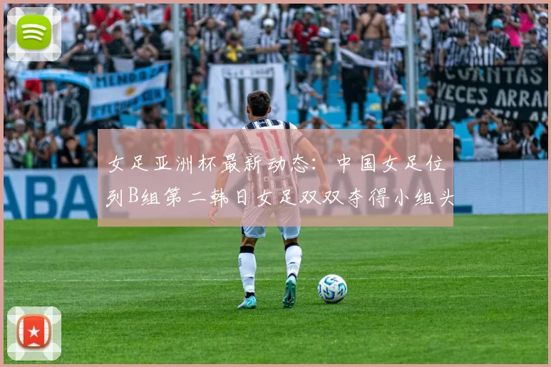 女足亚洲杯最新动态:中国女足位列B组第二韩日女足双双夺得小组头名