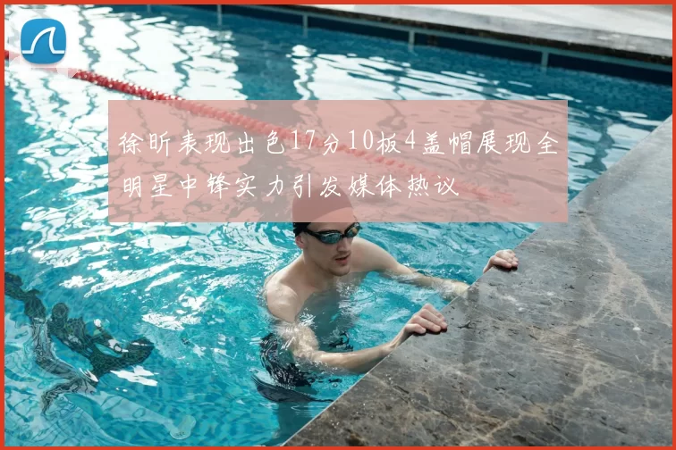 徐昕表现出色17分10板4盖帽展现全明星中锋实力引发媒体热议