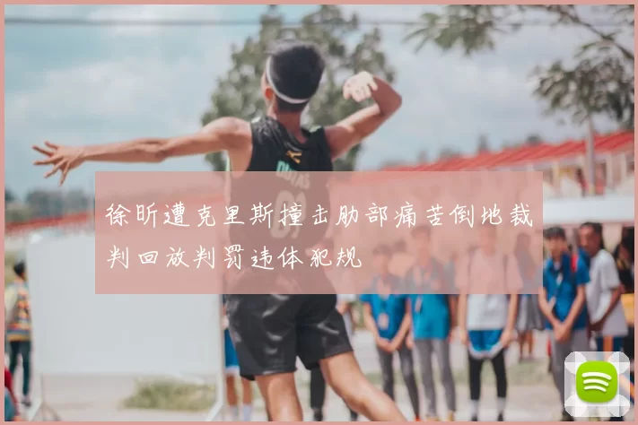 徐昕遭克里斯撞击肋部痛苦倒地裁判回放判罚违体犯规