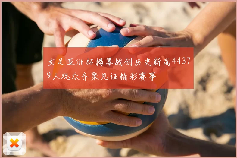 女足亚洲杯揭幕战创历史新高44379人观众齐聚见证精彩赛事