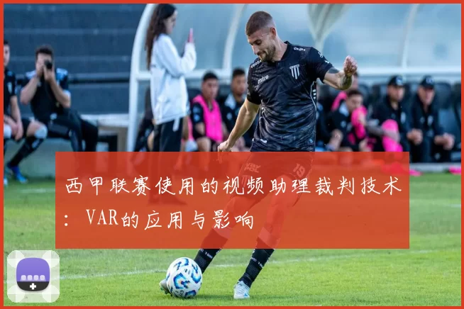 西甲联赛使用的视频助理裁判技术：VAR的应用与影响