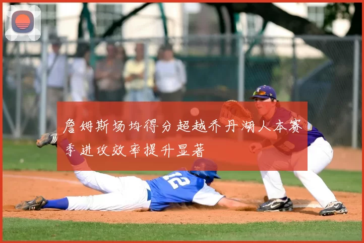 詹姆斯场均得分超越乔丹湖人本赛季进攻效率提升显著