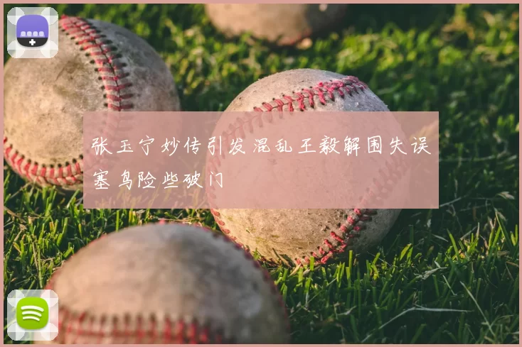 张玉宁妙传引发混乱王毅解围失误塞鸟险些破门