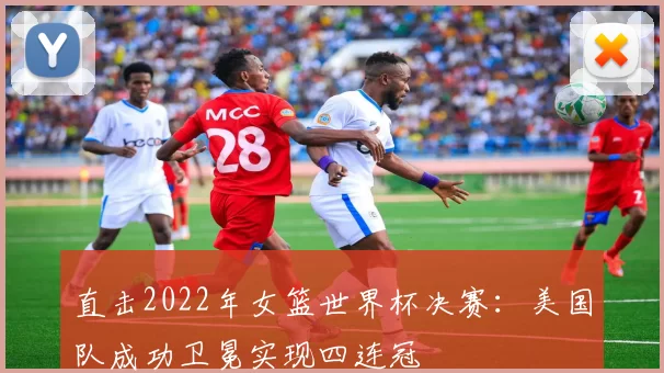 直击2022年女篮世界杯决赛：美国队成功卫冕实现四连冠