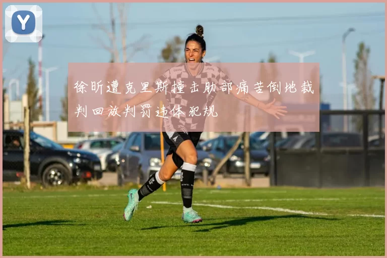 徐昕遭克里斯撞击肋部痛苦倒地裁判回放判罚违体犯规