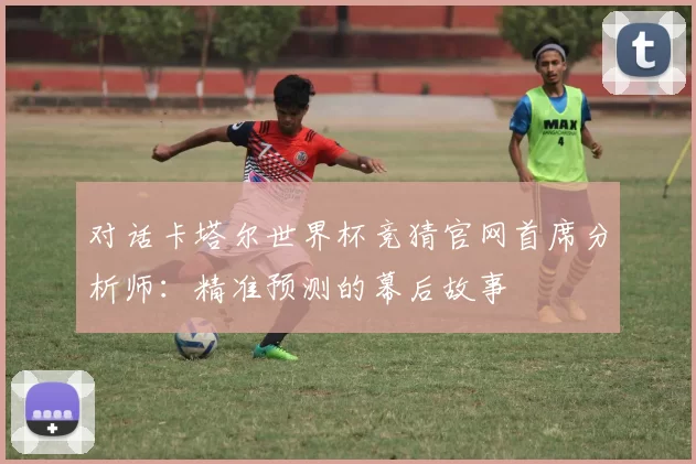 对话卡塔尔世界杯竞猜官网首席分析师：精准预测的幕后故事