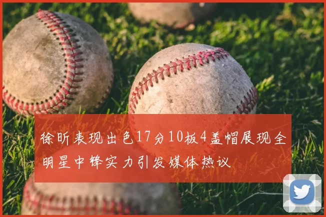 徐昕表现出色17分10板4盖帽展现全明星中锋实力引发媒体热议