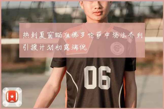热刺夏窗瞄准佛罗伦萨中场法乔利引援计划初露端倪