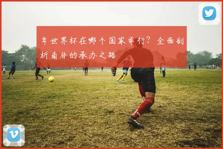年世界杯在哪个国家举行？全面剖析南非的承办之路