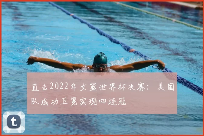 直击2022年女篮世界杯决赛:美国队成功卫冕实现四连冠