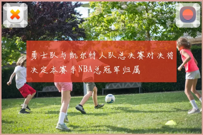 勇士队与凯尔特人队总决赛对决将决定本赛季NBA总冠军归属